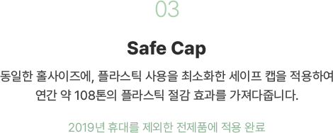 03 Safe Cap 동일한 홀사이즈에 플라스틱 사용은 최소화한 세이프 캡을 적용하여 연간 91톤의 플라스틱 절감 효과를 가져다줍니다. 2019년 휴대를 제외한 전제품에 적용 완료